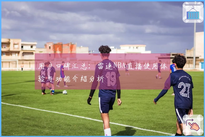 用户口碑汇总：雷速NBA直播使用体验与功能介绍分析